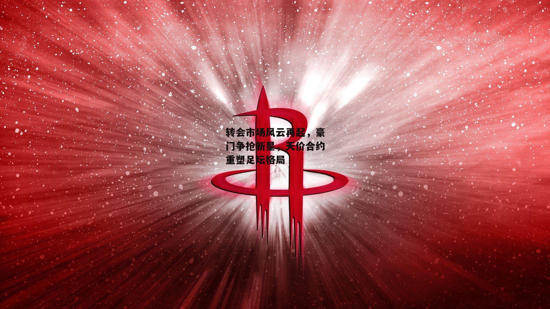 转会市场风云再起，豪门争抢新星，天价合约重塑足坛格局